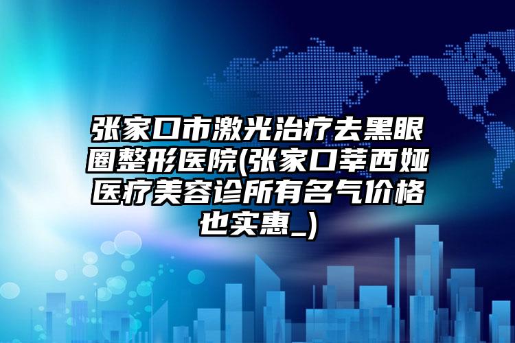 张家口市激光治疗去黑眼圈整形医院(张家口莘西娅医疗美容诊所有名气价格也实惠_)