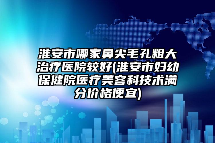 淮安市哪家鼻尖毛孔粗大治疗医院较好(淮安市妇幼保健院医疗美容科技术满分价格便宜)