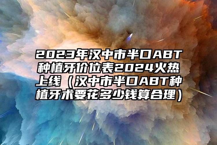 2023年汉中市半口ABT种植牙价位表2024火热上线（汉中市半口ABT种植牙术要花多少钱算合理）