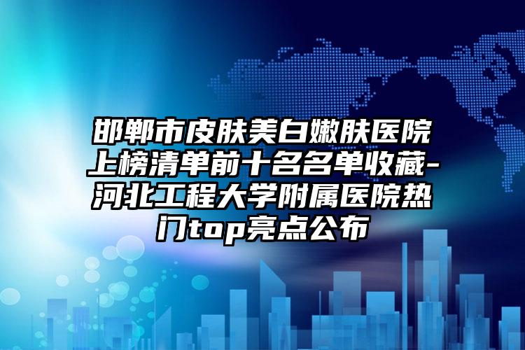 邯郸市皮肤美白嫩肤医院上榜清单前十名名单收藏-河北工程大学附属医院热门top亮点公布