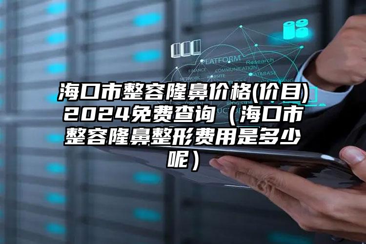 海口市整容隆鼻价格(价目)2024免费查询（海口市整容隆鼻整形费用是多少呢）