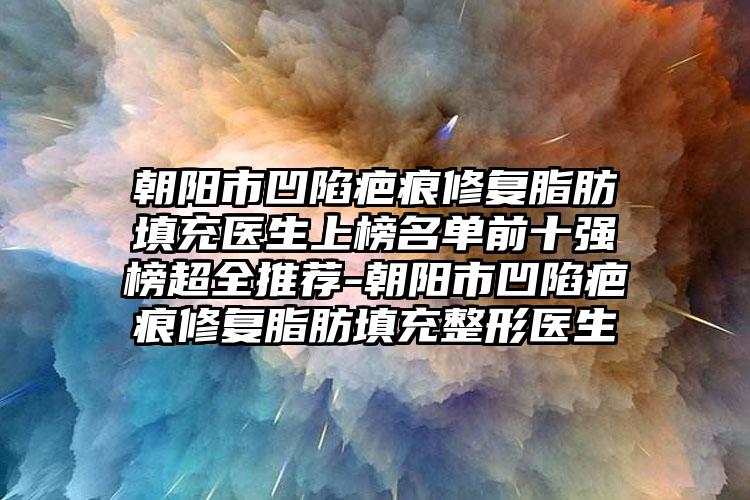 朝阳市凹陷疤痕修复脂肪填充医生上榜名单前十强榜超全推荐-朝阳市凹陷疤痕修复脂肪填充整形医生