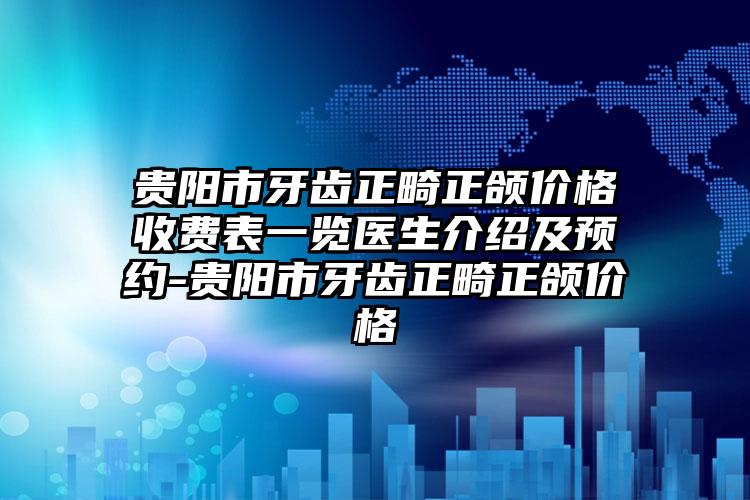 贵阳市牙齿正畸正颌价格收费表一览医生介绍及预约-贵阳市牙齿正畸正颌价格