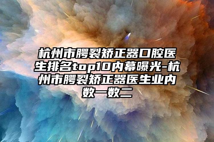 杭州市腭裂矫正器口腔医生排名top10内幕曝光-杭州市腭裂矫正器医生业内数一数二