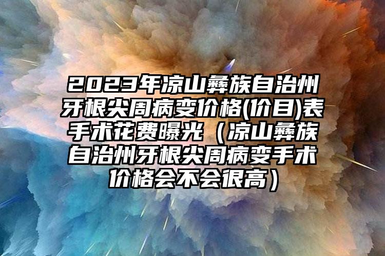 2023年凉山彝族自治州牙根尖周病变价格(价目)表手术花费曝光（凉山彝族自治州牙根尖周病变手术价格会不会很高）