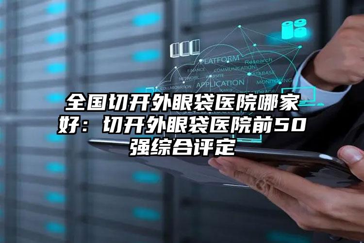 全国切开外眼袋医院哪家好：切开外眼袋医院前50强综合评定