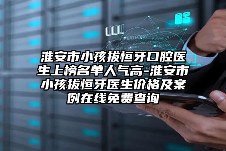 淮安市小孩拔恒牙口腔医生上榜名单人气高-淮安市小孩拔恒牙医生价格及案例在线免费查询