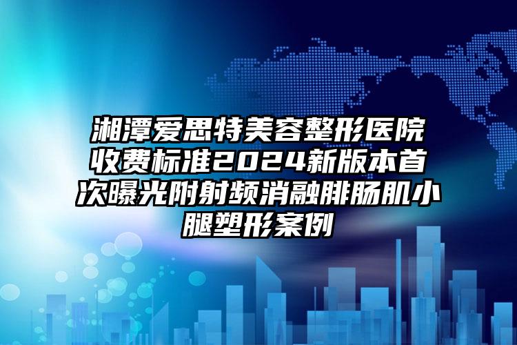 湘潭爱思特美容整形医院收费标准2024新版本首次曝光附射频消融腓肠肌小腿塑形案例