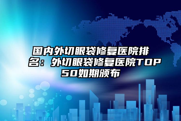 国内外切眼袋修复医院排名：外切眼袋修复医院TOP50如期颁布