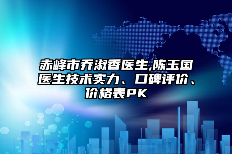 赤峰市乔淑香医生,陈玉国医生技术实力、口碑评价、价格表PK