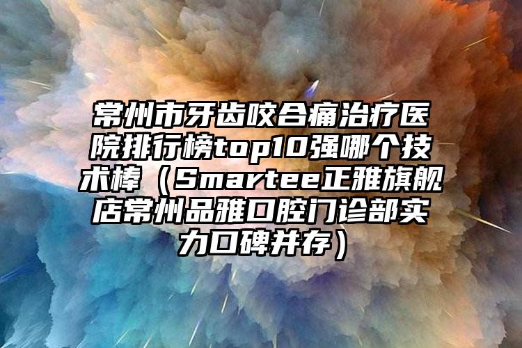 常州市牙齿咬合痛治疗医院排行榜top10强哪个技术棒（Smartee正雅旗舰店常州品雅口腔门诊部实力口碑并存）