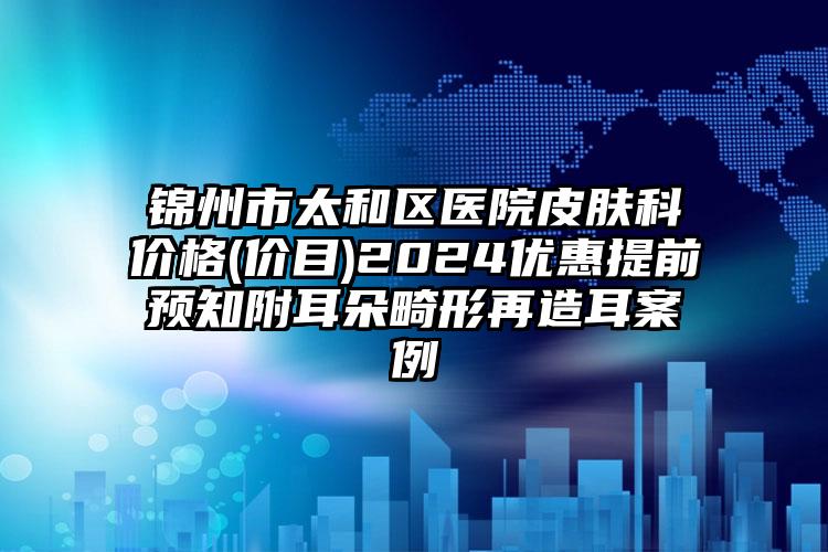 锦州市太和区医院皮肤科价格(价目)2024优惠提前预知附耳朵畸形再造耳案例