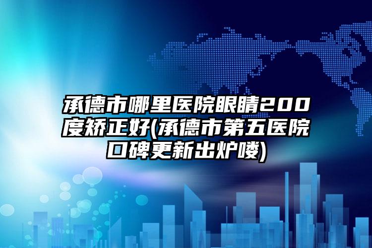 承德市哪里医院眼睛200度矫正好(承德市第五医院口碑更新出炉喽)