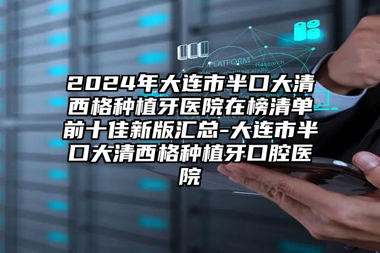 2024年大连市半口大清西格种植牙医院在榜清单前十佳新版汇总-大连市半口大清西格种植牙口腔医院