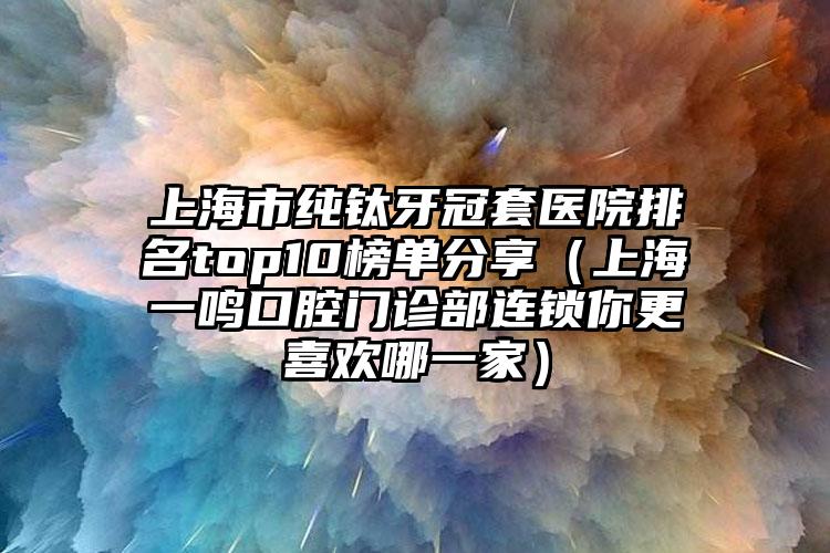 上海市纯钛牙冠套医院排名top10榜单分享（上海一鸣口腔门诊部连锁你更喜欢哪一家）