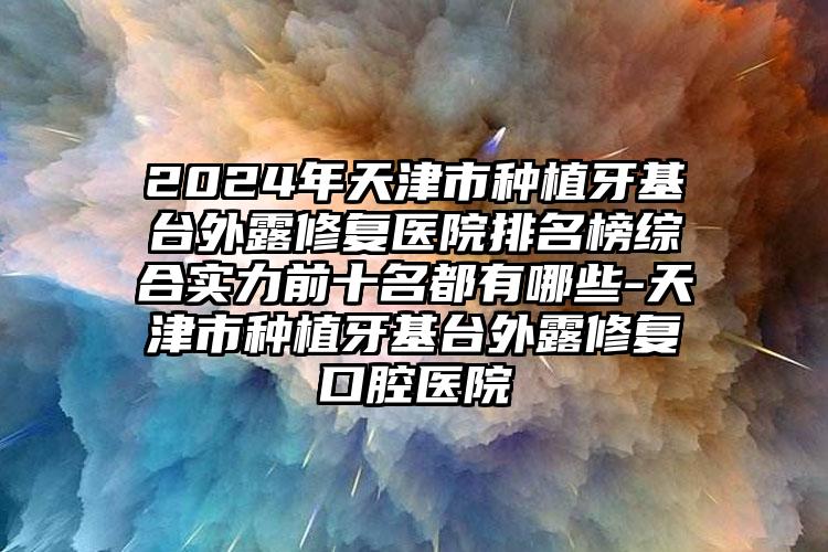 2024年天津市种植牙基台外露修复医院排名榜综合实力前十名都有哪些-天津市种植牙基台外露修复口腔医院