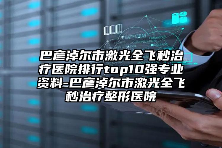 巴彦淖尔市激光全飞秒治疗医院排行top10强专业资料-巴彦淖尔市激光全飞秒治疗整形医院