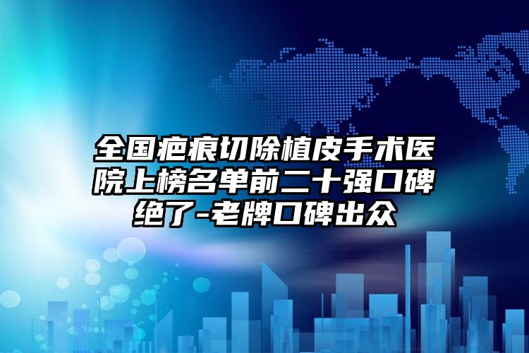 全国疤痕切除植皮手术医院上榜名单前二十强口碑绝了-老牌口碑出众