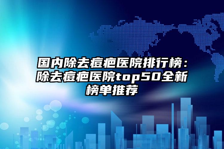 国内除去痘疤医院排行榜：除去痘疤医院top50全新榜单推荐