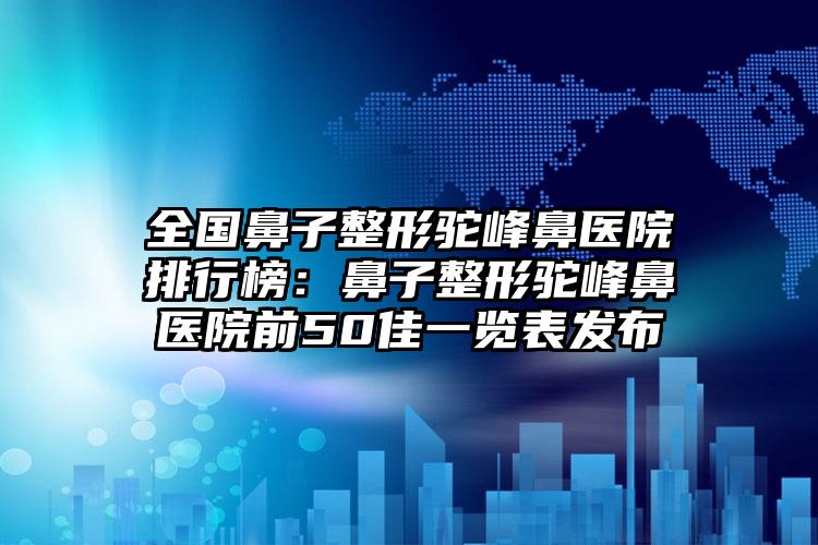 全国鼻子整形驼峰鼻医院排行榜：鼻子整形驼峰鼻医院前50佳一览表发布