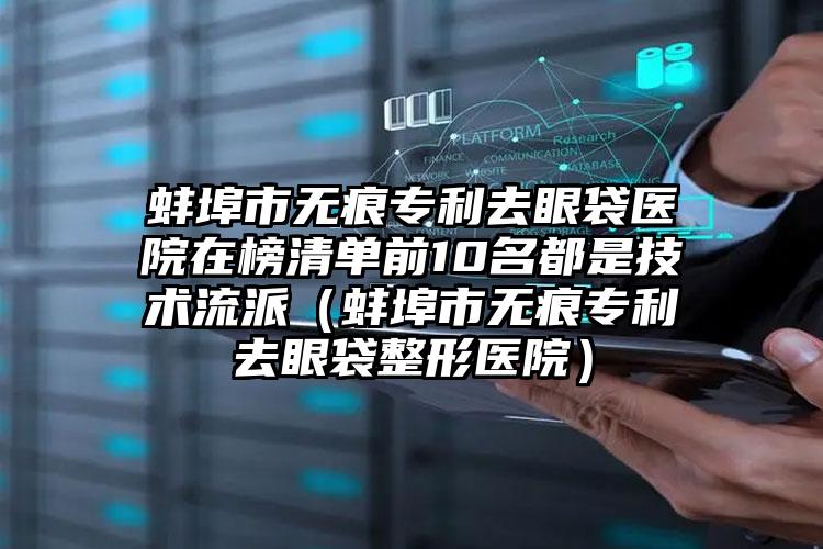 蚌埠市无痕专利去眼袋医院在榜清单前10名都是技术流派（蚌埠市无痕专利去眼袋整形医院）