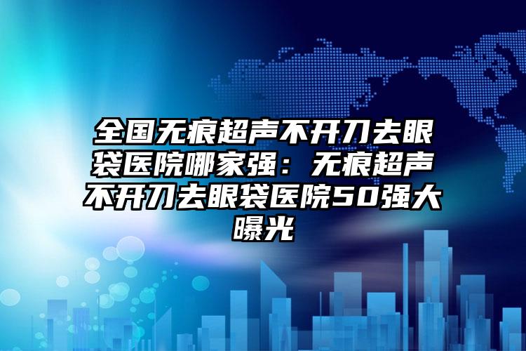 全国无痕超声不开刀去眼袋医院哪家强：无痕超声不开刀去眼袋医院50强大曝光