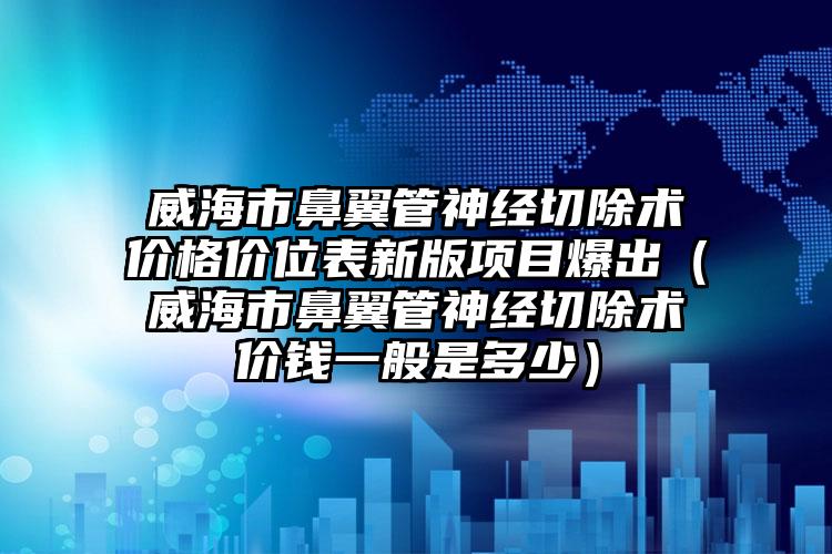 威海市鼻翼管神经切除术价格价位表新版项目爆出（威海市鼻翼管神经切除术价钱一般是多少）