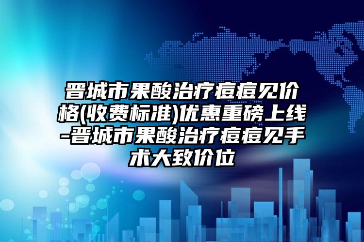 晋城市果酸治疗痘痘见价格(收费标准)优惠重磅上线-晋城市果酸治疗痘痘见手术大致价位