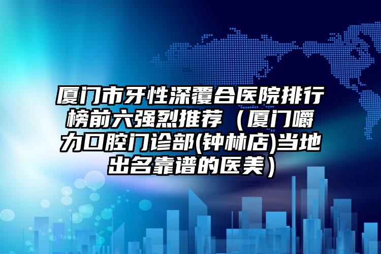 厦门市牙性深覆合医院排行榜前六强烈推荐（厦门嚼力口腔门诊部(钟林店)当地出名靠谱的医美）