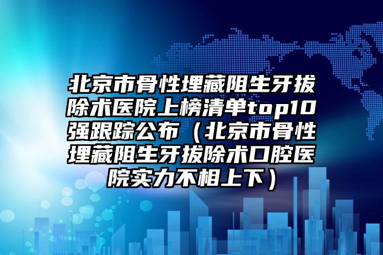 北京市骨性埋藏阻生牙拔除术医院上榜清单top10强跟踪公布（北京市骨性埋藏阻生牙拔除术口腔医院实力不相上下）