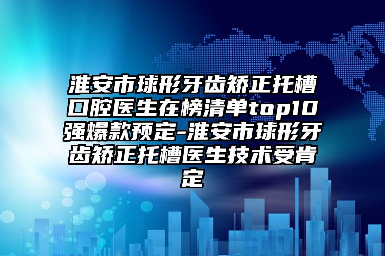 淮安市球形牙齿矫正托槽口腔医生在榜清单top10强爆款预定-淮安市球形牙齿矫正托槽医生技术受肯定