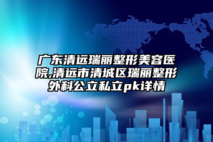 广东清远瑞丽整形美容医院,清远市清城区瑞丽整形外科公立私立pk详情