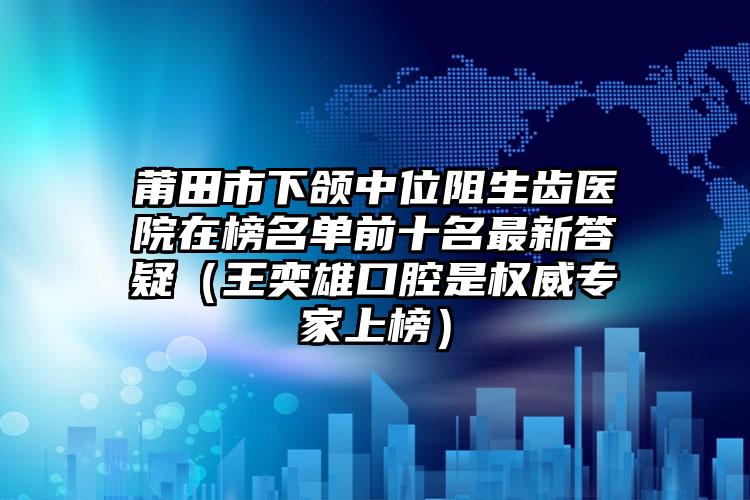 莆田市下颌中位阻生齿医院在榜名单前十名最新答疑（王奕雄口腔是权威专家上榜）