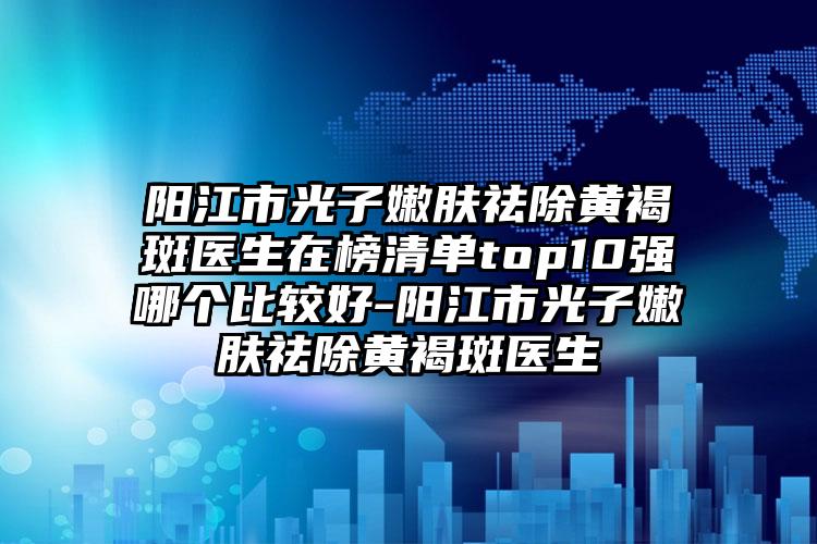 阳江市光子嫩肤祛除黄褐斑医生在榜清单top10强哪个比较好-阳江市光子嫩肤祛除黄褐斑医生