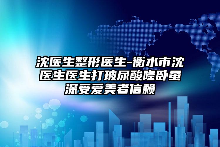 沈医生整形医生-衡水市沈医生医生打玻尿酸隆卧蚕深受爱美者信赖