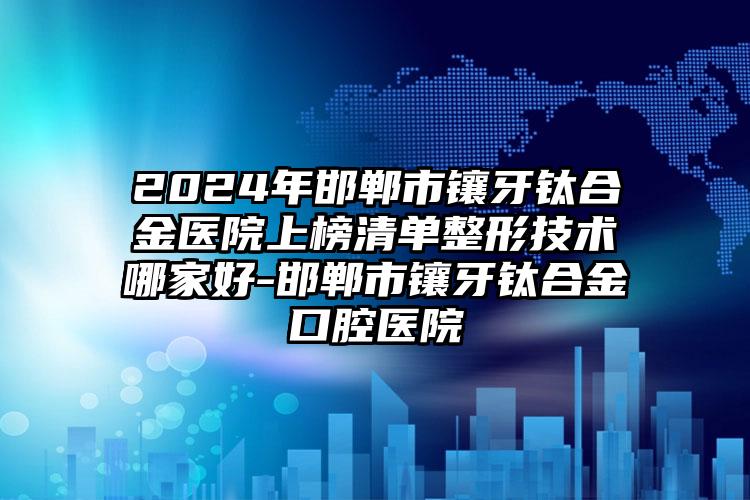 2024年邯郸市镶牙钛合金医院上榜清单整形技术哪家好-邯郸市镶牙钛合金口腔医院