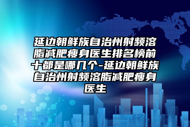 延边朝鲜族自治州射频溶脂减肥瘦身医生排名榜前十都是哪几个-延边朝鲜族自治州射频溶脂减肥瘦身医生