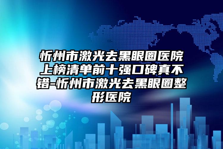 忻州市激光去黑眼圈医院上榜清单前十强口碑真不错-忻州市激光去黑眼圈整形医院