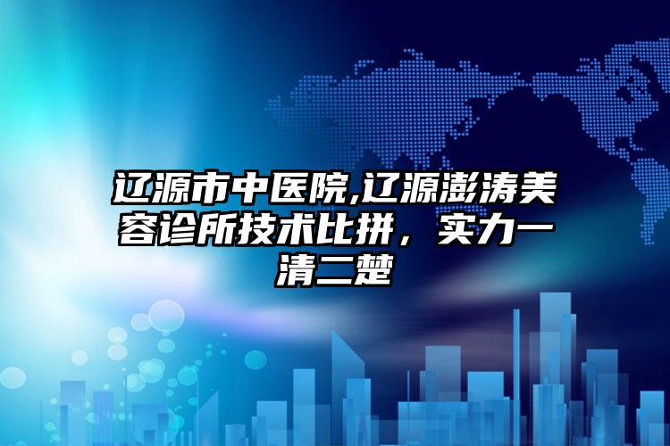 辽源市中医院,辽源澎涛美容诊所技术比拼，实力一清二楚