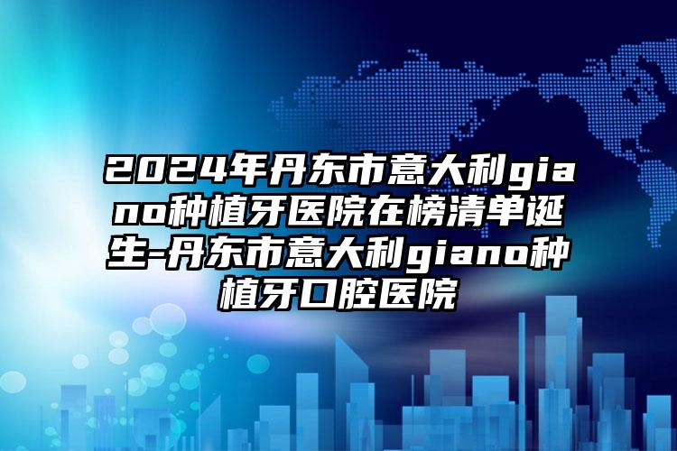 2024年丹东市意大利giano种植牙医院在榜清单诞生-丹东市意大利giano种植牙口腔医院