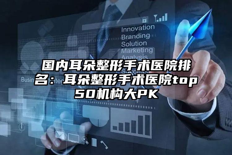 国内耳朵整形手术医院排名：耳朵整形手术医院top50机构大PK