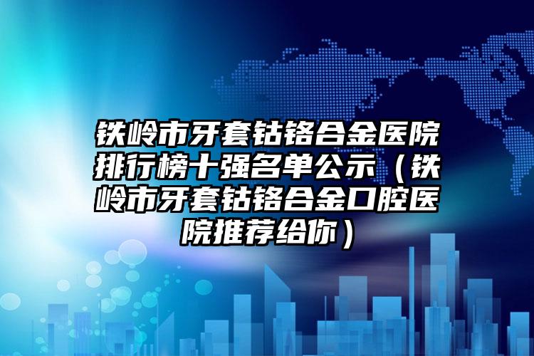 铁岭市牙套钴铬合金医院排行榜十强名单公示（铁岭市牙套钴铬合金口腔医院推荐给你）