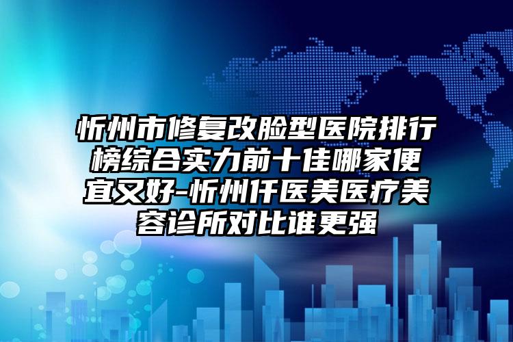 忻州市修复改脸型医院排行榜综合实力前十佳哪家便宜又好-忻州仟医美医疗美容诊所对比谁更强