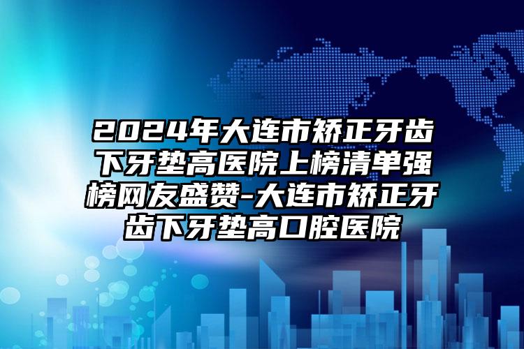 2024年大连市矫正牙齿下牙垫高医院上榜清单强榜网友盛赞-大连市矫正牙齿下牙垫高口腔医院