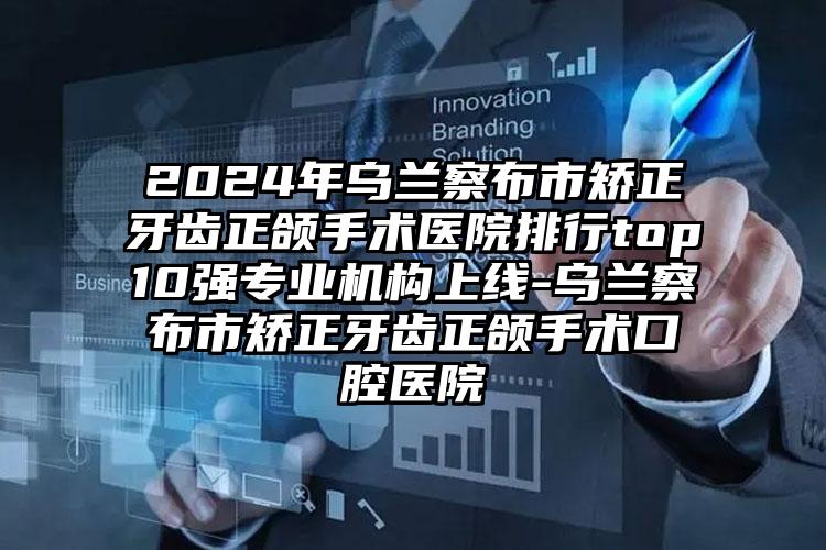 2024年乌兰察布市矫正牙齿正颌手术医院排行top10强专业机构上线-乌兰察布市矫正牙齿正颌手术口腔医院