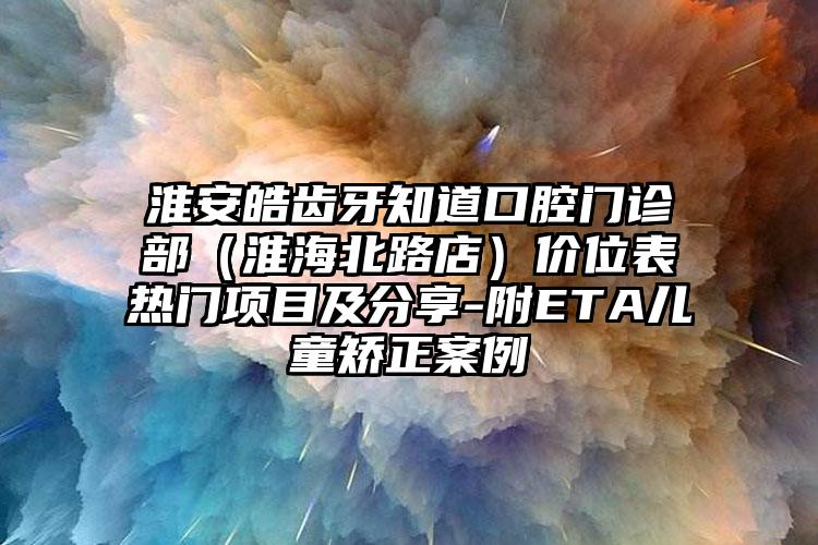 淮安皓齿牙知道口腔门诊部（淮海北路店）价位表热门项目及分享-附ETA儿童矫正案例