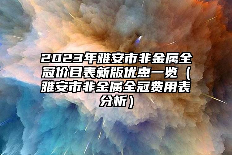 2023年雅安市非金属全冠价目表新版优惠一览（雅安市非金属全冠费用表分析）