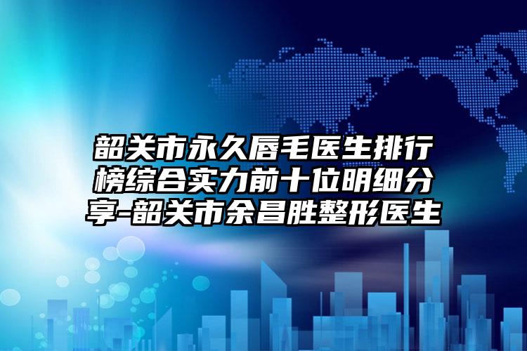 韶关市永久唇毛医生排行榜综合实力前十位明细分享-韶关市余昌胜整形医生