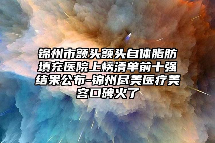 锦州市额头额头自体脂肪填充医院上榜清单前十强结果公布-锦州尽美医疗美容口碑火了