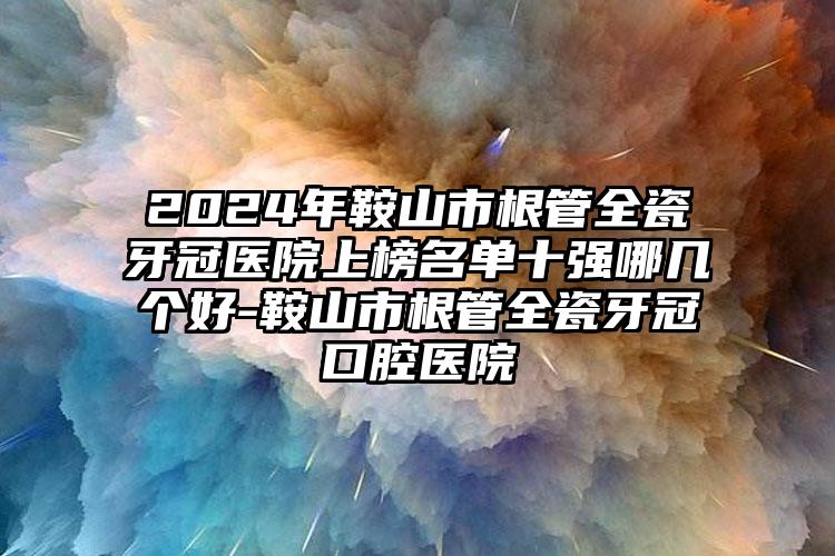 2024年鞍山市根管全瓷牙冠医院上榜名单十强哪几个好-鞍山市根管全瓷牙冠口腔医院